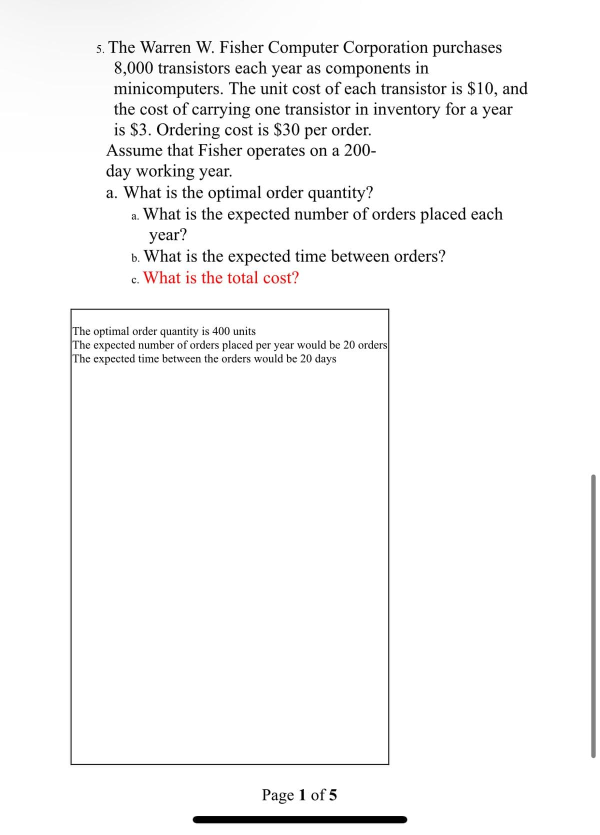 5. The Warren W. Fisher Computer Corporation purchases
8,000 transistors each year as components in
minicomputers. The unit cost of each transistor is $10, and
the cost of carrying one transistor in inventory for a year
is $3. Ordering cost is $30 per order.
Assume that Fisher operates on a 200-
day working year.
a. What is the optimal order quantity?
a. What is the expected number of orders placed each
year?
b. What is the expected time between orders?
What is the total cost?
C.
The optimal order quantity is 400 units
The expected number of orders placed per year would be 20 orders
The expected time between the orders would be 20 days
Page 1 of 5