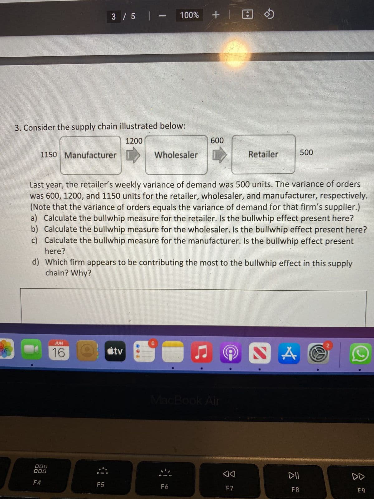 3 / 5 |
3. Consider the supply chain illustrated below:
1200
600
1150 Manufacturer
Wholesaler
D
Retailer
500
Last year, the retailer's weekly variance of demand was 500 units. The variance of orders
was 600, 1200, and 1150 units for the retailer, wholesaler, and manufacturer, respectively.
(Note that the variance of orders equals the variance of demand for that firm's supplier.)
a) Calculate the bullwhip measure for the retailer. Is the bullwhip effect present here?
b) Calculate the bullwhip measure for the wholesaler. Is the bullwhip effect present here?
c) Calculate the bullwhip measure for the manufacturer. Is the bullwhip effect present
here?
d) Which firm appears to be contributing the most to the bullwhip effect in this supply
chain? Why?
JUN
16 tv
♫ S
000
000
F4
܀
F5
(O
100% + |
MacBook Air
F6
◄◄
F7
4.
ㅎ.
DII
F8
DD
F9