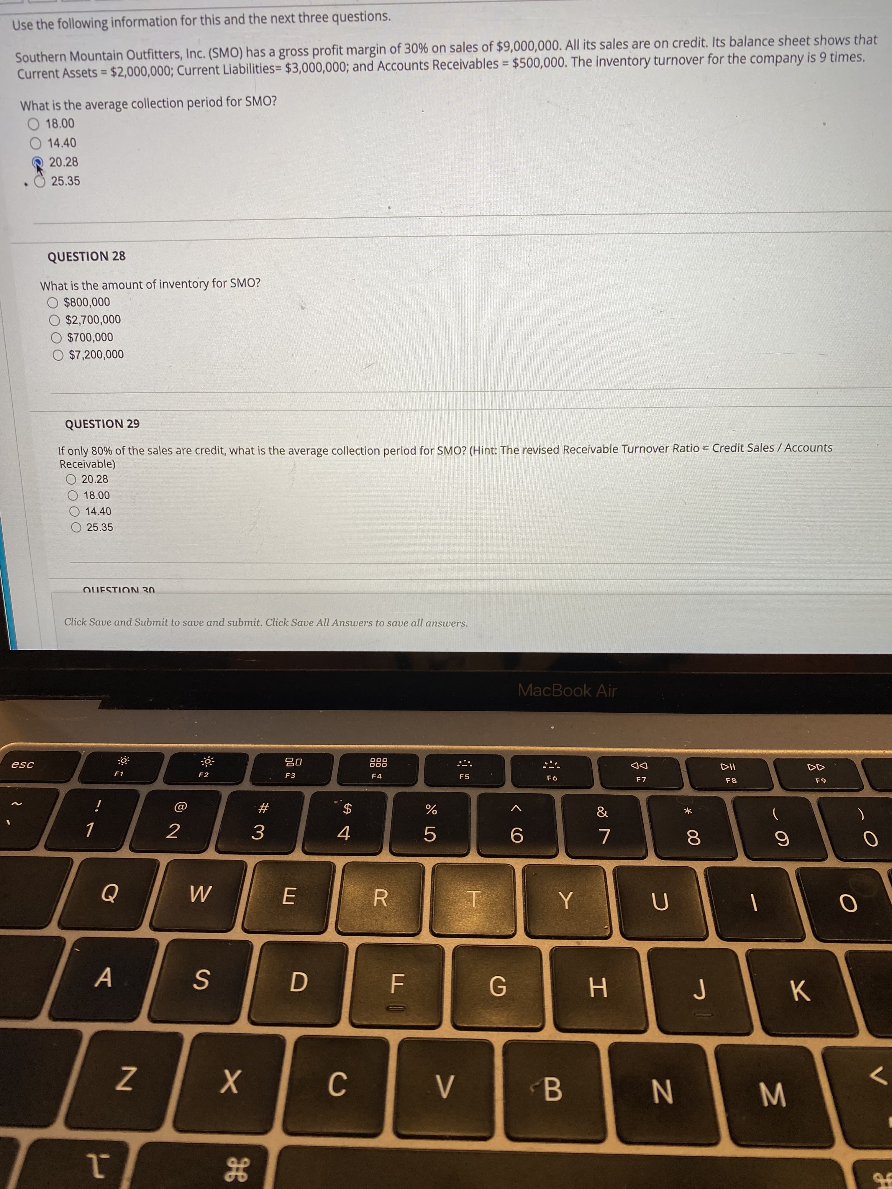 00
LO
%24
JE
Use the following information for this and the next three questions.
Southern Mountain Outfitters, Inc. (SMO) has a gross profit margin of 30% on sales of $9,000,000. All its sales are on credit. Its balance sheet shows that
Current Assets = $2,000,000; Current Liabilities= $3,000,000; and Accounts Receivables = $500,000. The inventory turnover for the company is 9 times.
%3D
%3D
What is the average collection period for SMO?
O 18.00
O 14.40
20.28
25.35
QUESTION 28
What is the amount of inventory for SMO?
O $800,000
$2,700,000
O $700,000
O $7,200,000
QUESTION 29
If only 80% of the sales are credit, what is the average collection period for SMO? (Hint: The revised Receivable Turnover Ratio = Credit Sales / Accounts
Receivable)
O 20.28
O 18.00
14.40
O 25.35
QUESTION 30
Click Save and Submit to save and submit. Click Save All Answers to save all answers.
MacBook Air
0唱
F3
esc
000
000
F1
DD
F2
F4
F5
F8
# -
2
4
3.
R.
一
>

