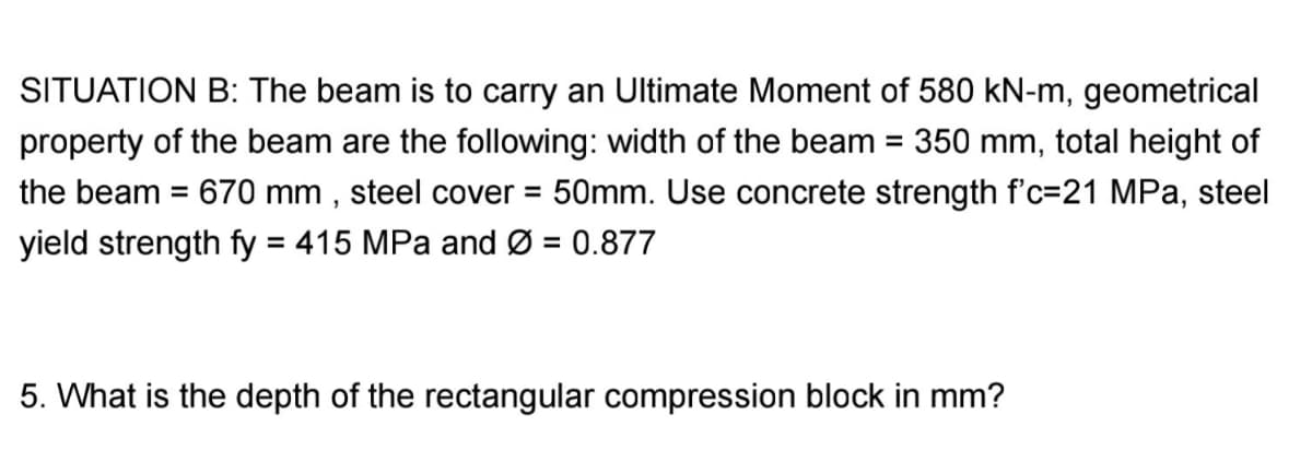 SITUATION B: The beam is to carry an Ultimate Moment of 580 kN-m, geometrical
property of the beam are the following: width of the beam = 350 mm, total height of
the beam = 670 mm , steel cover = 50mm. Use concrete strength f'c=21 MPa, steel
yield strength fy = 415 MPa and Ø = 0.877
%3D
%3D
5. What is the depth of the rectangular compression block in mm?
