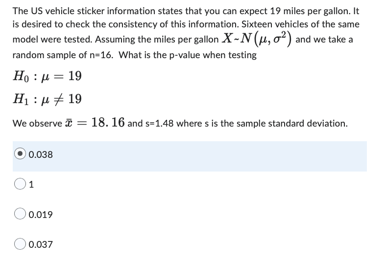 The US vehicle sticker information states that you can expect 19 miles per gallon. It
is desired to check the consistency of this information. Sixteen vehicles of the same
model were tested. Assuming the miles per gallon X-N (μ, o²) and we take a
random sample of n=16. What is the p-value when testing
Ho : |= 19
Η : μ # 19
We observe = 18. 16 and s-1.48 where s is the sample standard deviation.
0.038
1
0.019
0.037