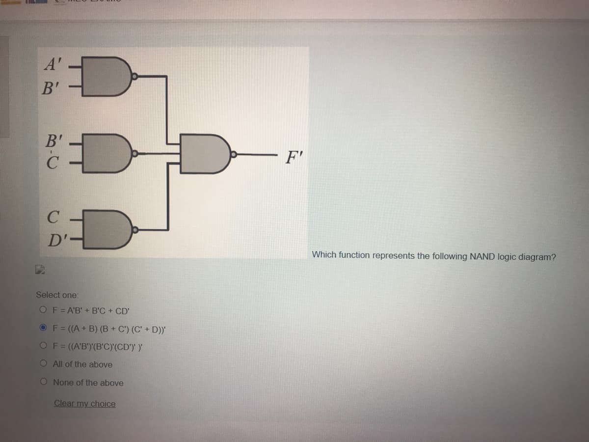 A'
B'
B'
F'
C
D'-
Which function represents the following NAND logic diagram?
Select one:
OF=A'B' + B'C + CD'
OF= ((A+ B) (B + C') (C' + D))'
OF=(A'B')(B'C)(CD'))
O All of the above
O None of the above
Clear my choice
