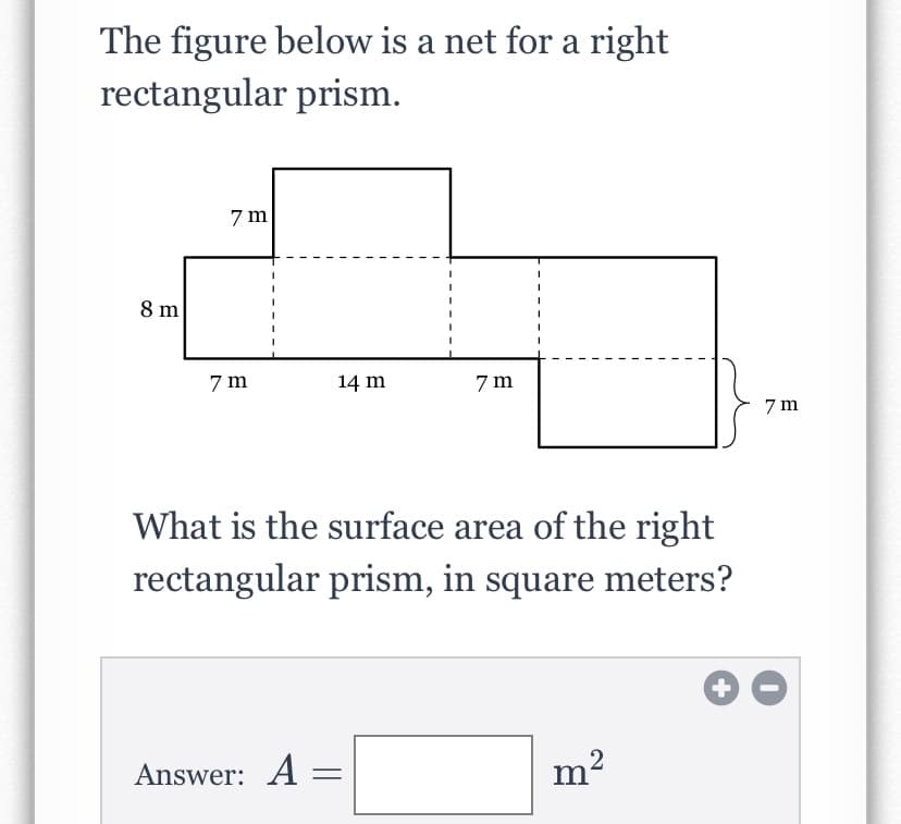 The figure below is a net for a right
rectangular prism.
7 m
8 m
7 m
14 m
7 m
7 m
What is the surface area of the right
rectangular prism, in square meters?
Answer: A
m2
+
