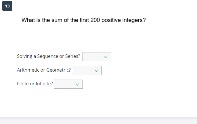 13
What is the sum of the first 200 positive integers?
Solving a Sequence or Series?
Arithmetic or Geometric?
Finite or Infinite?
