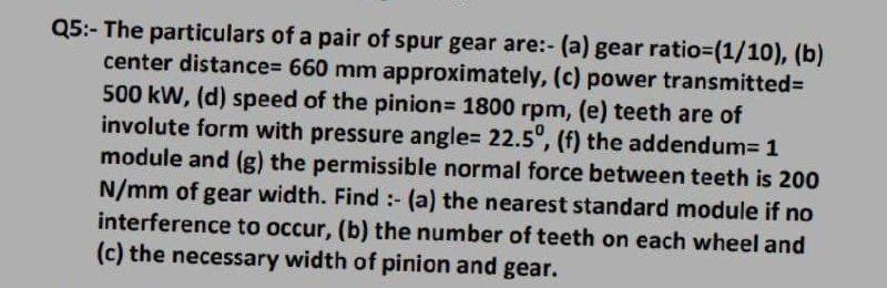Q5:- The particulars of a pair of spur gear are:- (a) gear ratio%3(1/10), (b)
center distance%3 660 mm approximately, (c) power transmitted%=
500 kW, (d) speed of the pinion3 1800 rpm, (e) teeth are of
involute form with pressure angle= 22.5°, (f) the addendum3 1
module and (g) the permissible normal force between teeth is 200
N/mm of gear width. Find:- (a) the nearest standard module if no
interference to occur, (b) the number of teeth on each wheel and
(c) the necessary width of pinion and gear.
