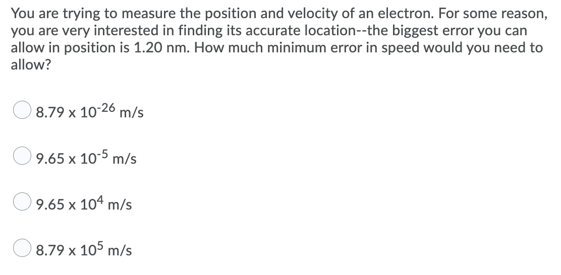 You are trying to measure the position and velocity of an electron. For some reason,
you are very interested in finding its accurate location--the biggest error you can
allow in position is 1.20 nm. How much minimum error in speed would you need to
allow?
8.79 x 10-26 m/s
O9.65 x 10-5 m/s
O 9.65 x 104 m/s
O 8.79 x 105 m/s
