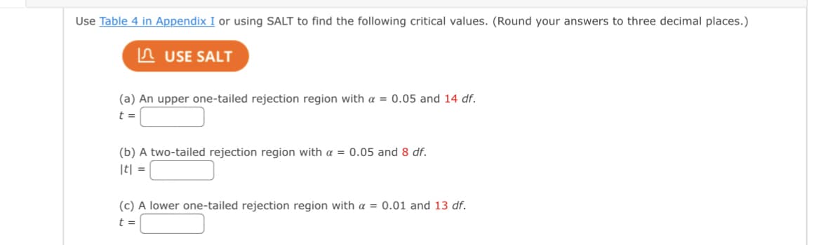 Use Table 4 in Appendix I or using SALT to find the following critical values. (Round your answers to three decimal places.)
USE SALT
(a) An upper one-tailed rejection region with a = 0.05 and 14 df.
t =
(b) A two-tailed rejection region with a = 0.05 and 8 df.
|t| =
(c) A lower one-tailed rejection region with a = 0.01 and 13 df.
t=
