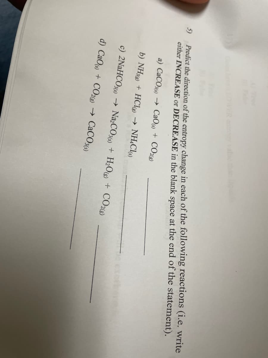 FR entropy
5)
Predict the direction of the entropy change in each of the following reactions (i.e. write
either INCREASE or DECREASE in the blank space at the end of the statement).
a) CaCO3(s)→ CaO (s) + CO2(g)
b) NH3(g) + HCl(g) → NH4Cl(s)
exoth
c) 2NaHCO3(s) → Na₂CO3(s) + H₂O(g) + CO2(g)
d) CaO (s) + CO2(g) → CaCO3(s)