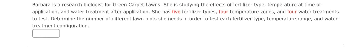 Barbara is a research biologist for Green Carpet Lawns. She is studying the effects of fertilizer type, temperature at time of
application, and water treatment after application. She has five fertilizer types, four temperature zones, and four water treatments
to test. Determine the number of different lawn plots she needs in order to test each fertilizer type, temperature range, and water
treatment configuration.