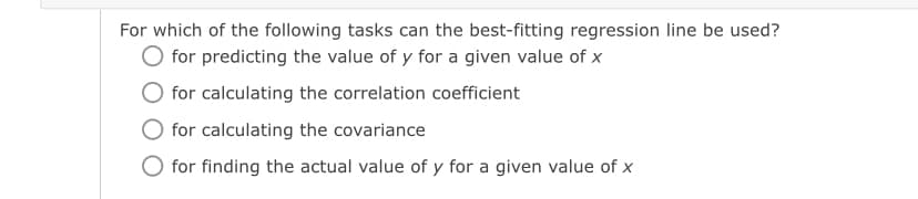 For which of the following tasks can the best-fitting regression line be used?
O for predicting the value of y for a given value of x
for calculating the correlation coefficient
for calculating the covariance
O for finding the actual value of y for a given value of x