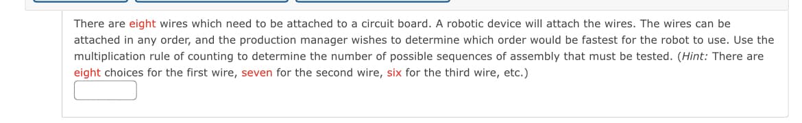 There are eight wires which need to be attached to a circuit board. A robotic device will attach the wires. The wires can be
attached in any order, and the production manager wishes to determine which order would be fastest for the robot to use. Use the
multiplication rule of counting to determine the number of possible sequences of assembly that must be tested. (Hint: There are
eight choices for the first wire, seven for the second wire, six for the third wire, etc.)