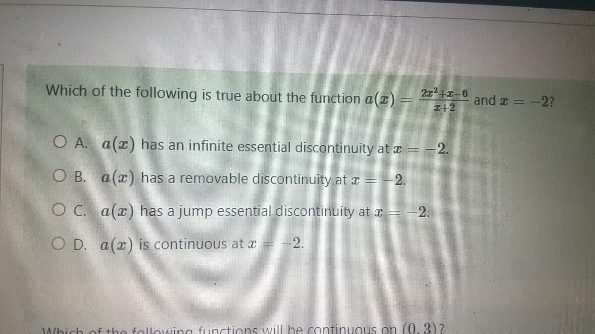 Which of the following is true about the function a(x)
= -2.
O A. a(z) has an infinite essential discontinuity at x =
O B. a (x) has a removable discontinuity at x = -2.
O C. a(z) has a jump essential discontinuity at x = -2.
O D. a(x) is continuous at a
=
-2.
Which of the following functions will be continuous on (0,3)?
21²+1-6
1+2
and x = -2?