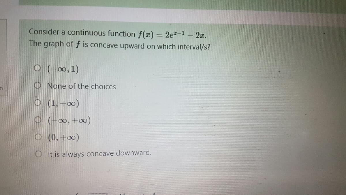 n
Consider a continuous function f(x) = 2e¹-¹ — 2x.
The graph of f is concave upward on which interval/s?
O(-∞, 1)
None of the choices
O (1, +∞0)
O (-∞0, +∞0)
O (0, +∞)
OIt is always concave downward.