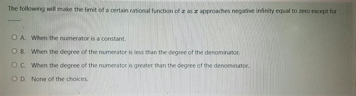 The following will make the limit of a certain rational function of a as z approaches negative infinity equal to zero except for
O A. When the numerator is a constant.
OB. When the degree of the numerator is less than the degree of the denominator.
O C.
When the degree of the numerator is greater than the degree of the denominator.
OD. None of the choices.