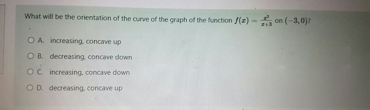 What will be the orientation of the curve of the graph of the function f(x) = 3 on (-3,0)?
z+3
O A. increasing, concave up
O B. decreasing, concave down
O C.
increasing, concave down
O D. decreasing, concave up