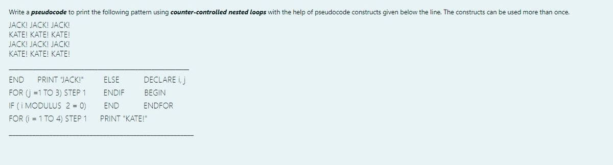 Write a pseudocode to print the following pattern using counter-controlled nested loops with the help of pseudocode constructs given below the line. The constructs can be used more than once.
JACK! JACK! JACK!
ΚΑΤΕΙ ΚΑΤΕΙ ΚΑΤΕΙ
JACK! JACK! JACK!
ΚΑΤΕ! ΚΑΕ! ΚΑΤ!
END
PRINT "JACK!"
ELSE
DECLARE i, j
FOR (j =1 TO 3) STEP 1
IF (i MODULUS 2 = 0)
FOR (i = 1 TO 4) STEP 1
ENDIF
BEGIN
END
ENDFOR
PRINT "KATE!"

