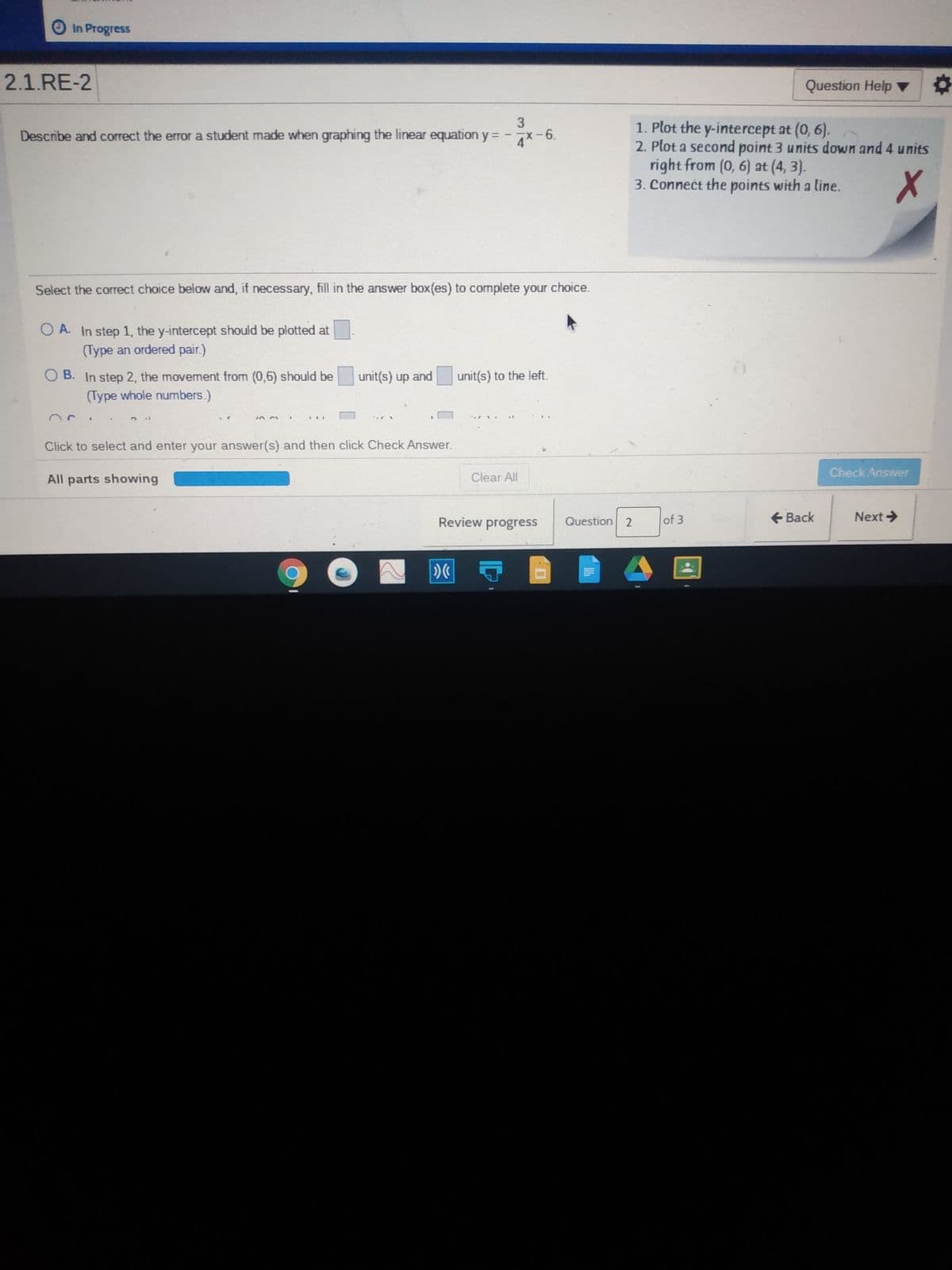 In Progress
2.1.RE-2
Question Help
3
1. Plot the y-intercept at (0, 6).
2. Plot a second point 3 units down and 4 units
right from (0, 6) at (4, 3).
3. Connect the points with a line.
Describe and correct the error a student made when graphing the linear equation y = -7x-6.
Select the correct choice below and, if necessary, fill in the answer box(es) to complete your choice.
O A. In step 1, the y-intercept should be plotted at
(Type an ordered pair.)
O B. In step 2, the movement from (0,6) should be
unit(s) up and
unit(s) to the left.
(Type whole numbers.)
IEI
Click to select and enter your answer(s) and then click Check Answer.
All parts showing
Clear All
Check Answer
Review progress
Question 2
of 3
+ Back
Next >
