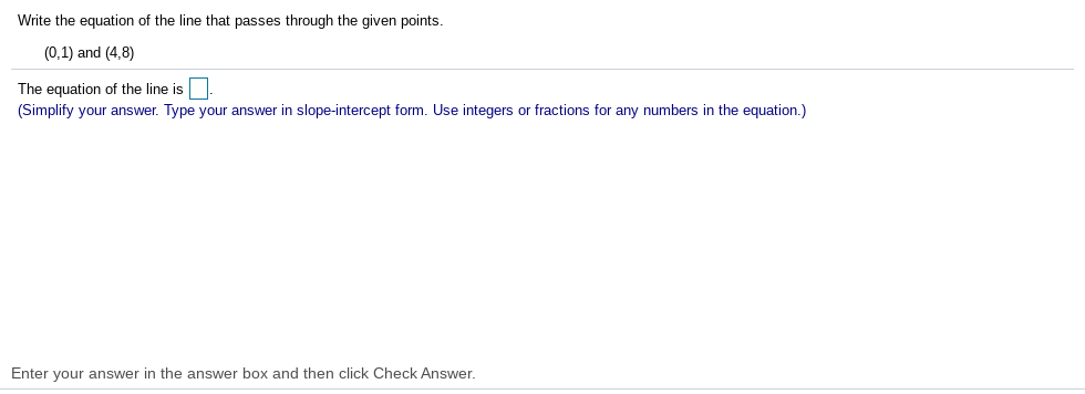 Write the equation of the line that passes through the given points.
(0,1) and (4,8)
The equation of the line is|
(Simplify your answer. Type your answer in slope-intercept form. Use integers or fractions for any numbers in the equation.)
Enter your answer in the answer box and then click Check Answer.
