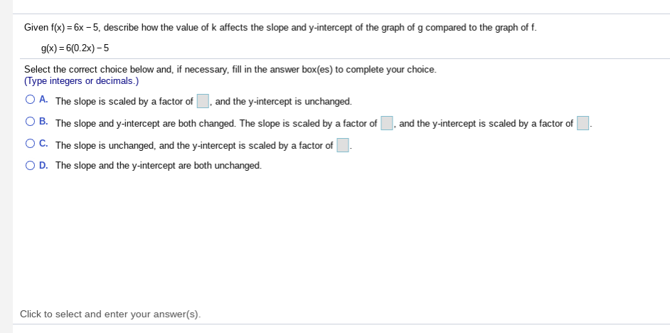 Given f(x) = 6x - 5, describe how the value of k affects the slope and y-intercept of the graph of g compared to the graph of f.
g(x) = 6(0.2x) – 5
Select the correct choice below and, if necessary, fill in the answer box(es) to complete your choice.
(Type integers or decimals.)
O A. The slope is scaled by a factor of
, and the y-intercept is unchanged.
O B. The slope and y-intercept are both changed. The slope is scaled by a factor of
and the y-intercept is scaled by a factor of
OC. The slope is unchanged, and the y-intercept is scaled by a factor of
O D. The slope and the y-intercept are both unchanged.
Click to select and enter your answer(s).
