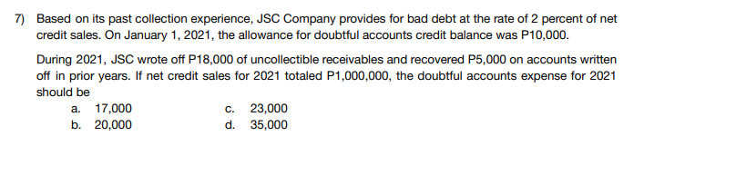 7) Based on its past collection experience, JSC Company provides for bad debt at the rate of 2 percent of net
credit sales. On January 1, 2021, the allowance for doubtful accounts credit balance was P10,000.
During 2021, JSC wrote off P18,000 of uncollectible receivables and recovered P5,000 on accounts written
off in prior years. If net credit sales for 2021 totaled P1,000,000, the doubtful accounts expense for 2021
should be
a. 17,000
b. 20,000
c. 23,000
d. 35,000
