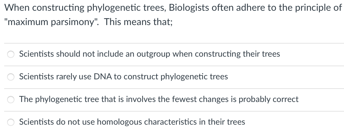 When constructing phylogenetic trees, Biologists often adhere to the principle of
"maximum parsimony". This means that;
Scientists should not include an outgroup when constructing their trees
Scientists rarely use DNA to construct phylogenetic trees
The phylogenetic tree that is involves the fewest changes is probably correct
Scientists do not use homologous characteristics in their trees
