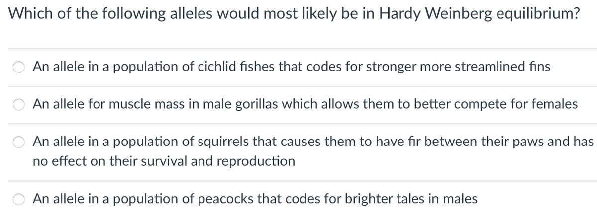 Which of the following alleles would most likely be in Hardy Weinberg equilibrium?
An allele in a population of cichlid fishes that codes for stronger more streamlined fins
An allele for muscle mass in male gorillas which allows them to better compete for females
An allele in a population of squirrels that causes them to have fır between their paws and has
no effect on their survival and reproduction
An allele in a population of peacocks that codes for brighter tales in males
