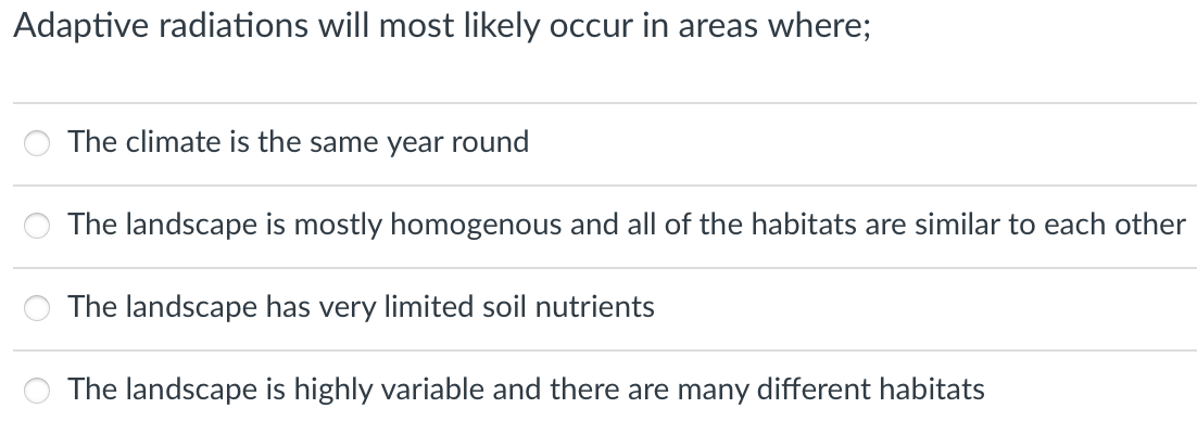 Adaptive radiations will most likely occur in areas where;
The climate is the same year round
The landscape is mostly homogenous and all of the habitats are similar to each other
The landscape has very limited soil nutrients
The landscape is highly variable and there are many different habitats
