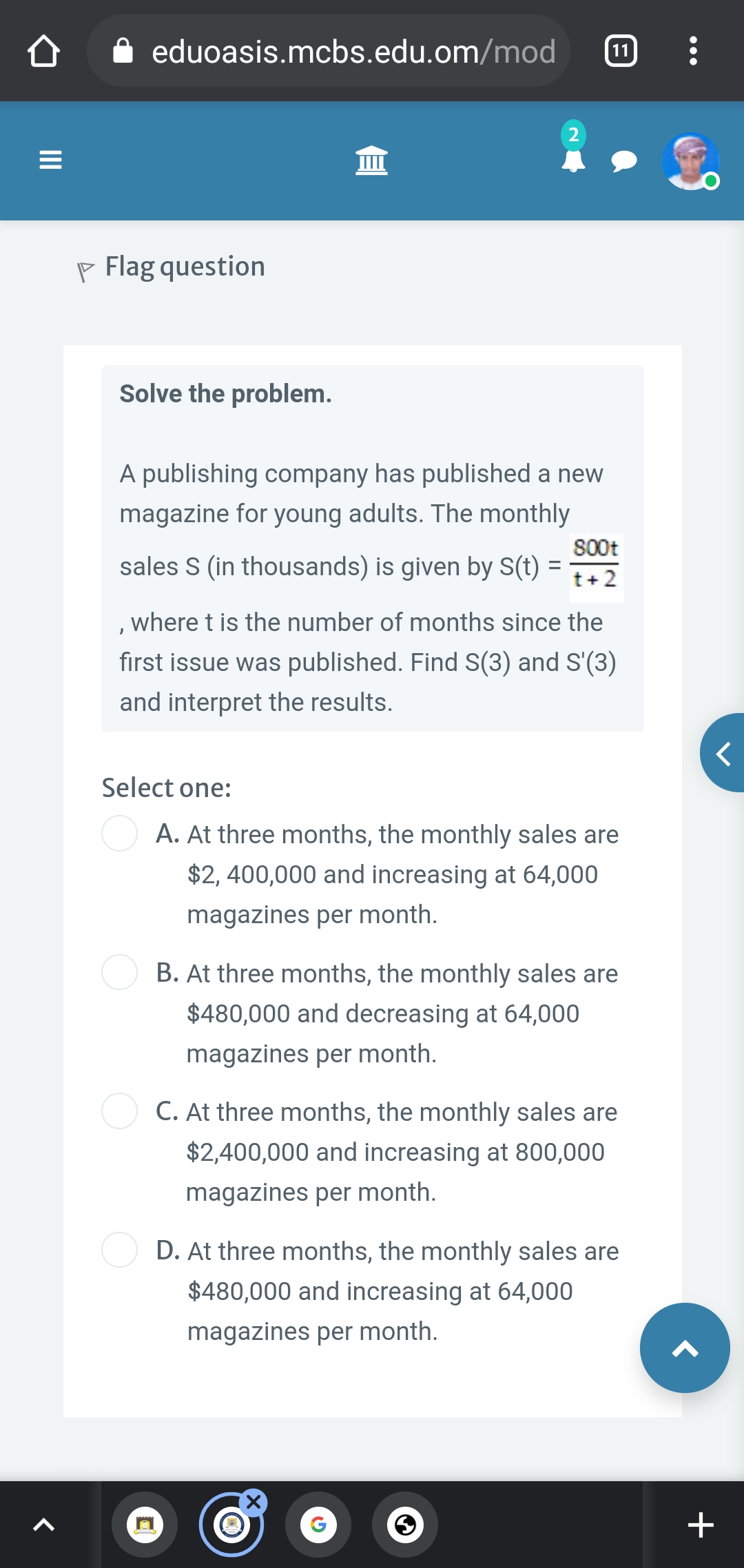 eduoasis.mcbs.edu.om/mod
11
P Flag question
Solve the problem.
A publishing company has published a new
magazine for young adults. The monthly
800t
sales S (in thousands) is given by S(t) =
t+2
,where t is the number of months since the
first issue was published. Find S(3) and S'(3)
and interpret the results.
Select one:
A. At three months, the monthly sales are
$2, 400,000 and increasing at 64,000
magazines per month.
B. At three months, the monthly sales are
$480,000 and decreasing at 64,000
magazines per month.
C. At three months, the monthly sales are
$2,400,000 and increasing at 800,000
magazines per month.
D. At three months, the monthly sales are
$480,000 and increasing at 64,000
magazines per month.
II
