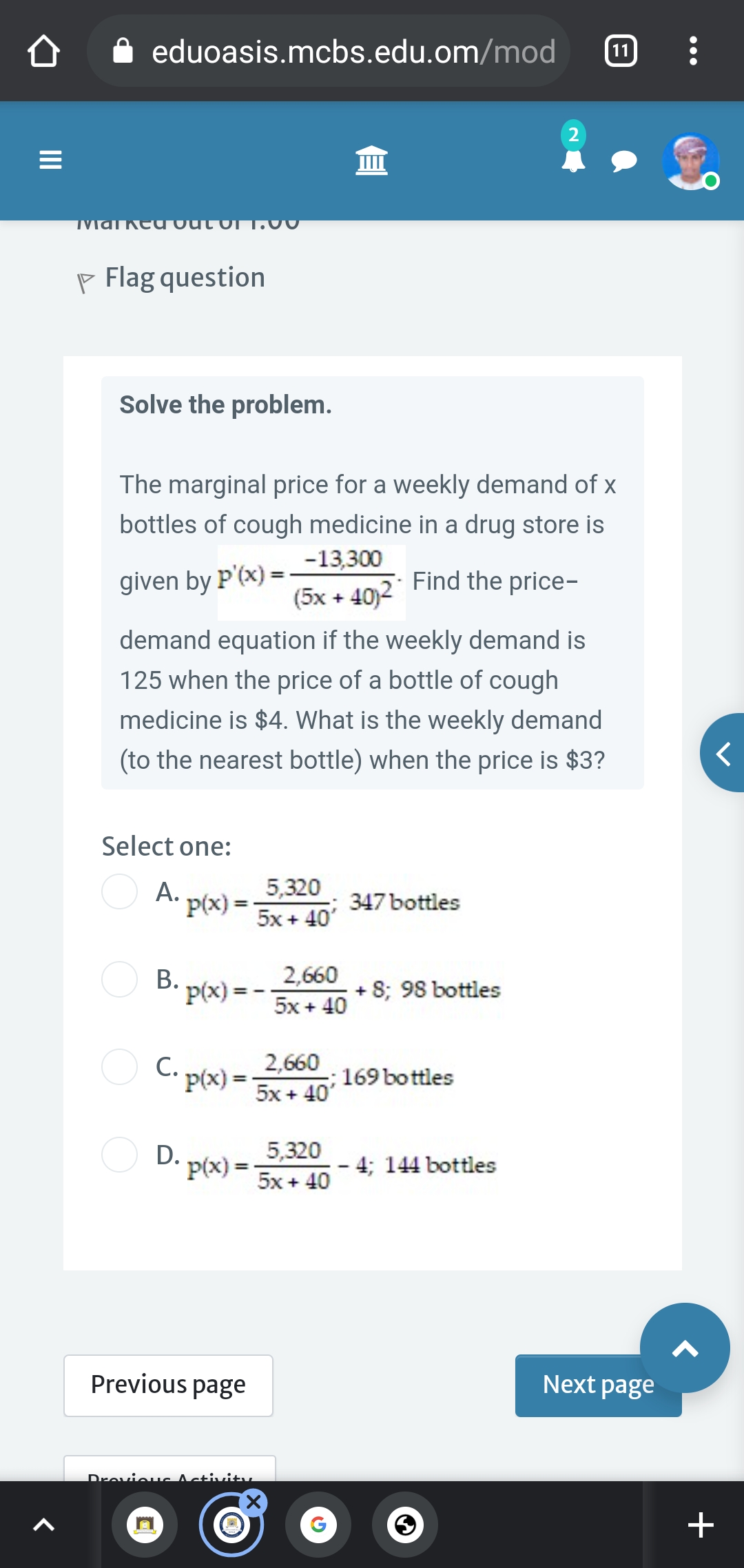 eduoasis.mcbs.edu.om/mod
11
2
Ked out
P Flag question
Solve the problem.
The marginal price for a weekly demand of x
bottles of cough medicine in a drug store is
-13,300
Find the price-
%3!
given by P'(x) =:
(5x + 40)2
demand equation if the weekly demand is
125 when the price of a bottle of cough
medicine is $4. What is the weekly demand
(to the nearest bottle) when the price is $3?
Select one:
O A.
5,320
347 bottles
P(x) = -
5x + 40'
B. p(x) =
2,660
+ 8; 98 bottles
5x + 40
O C. p(x) =
2,660
5x + 40'
169 bottles
%3D
5,320
D. p(x) =
5x + 40
4; 144 bottles
Previous page
Next page
Drevieuc Activitty
II
