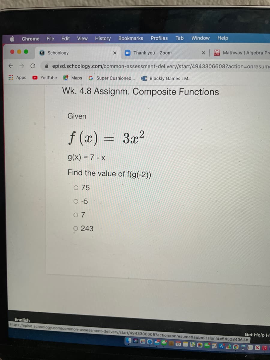 Chrome
File
Edit
View
History
Bookmarks
Profiles
Tab
Window
Help
Schoology
Thank you - Zoom
XMathway Algebra Pro
i episd.schoology.com/common-assessment-delivery/start/4943306608?action=Donresume
E Apps
O YouTube
A Maps
G Super Cushioned... C Blockly Games : M...
Wk. 4.8 Assignm. Composite Functions
Given
f (x) = 3x2
g(x) = 7 - x
Find the value of f(g(-2))
O 75
O -5
0 7
O 243
English
https://episd.schoology.com/common-assessment-delivery/start/4943306608?action=onresume&submissionld%3545284063#
Get Help H-
10
A
