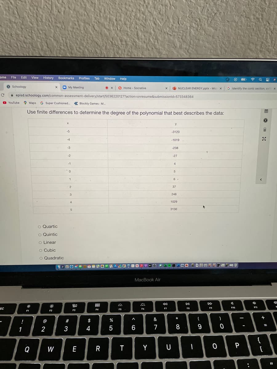 ome
File
Edit View
History Bookmarks Profiles
Tab
Window
Help
9 Schoology
O My Meeting
S Home - Socrative
NUCLEAR ENERGY.pptx - Micr x
G Identify the conic section, x=14 x
A episd.schoology.com/common-assessment-delivery/start/5036220127?action=onresume&submissionld=573348364
YouTube Maps G Super Cushioned..
C Blockly Games : M..
Use finite differences to determine the degree of the polynomial that best describes the data:
y
-5
-3120
-4
-1019
-3
-238
-2
-27
-1
4
2
37
3
248
4
1029
5
3130
O Quartic
O Quintic
o Linear
O Cubic
O Quadratic
MacBook Air
DII
DD
80
OOD
sc
F7
F8
F9
F10
F11
F4
F5
F6
F1
F2
F3
!
@
#
$
%
&
一
1
3
4
5
6
7
8
{
Q
W
E
T
Y
U
P
%3D
..
