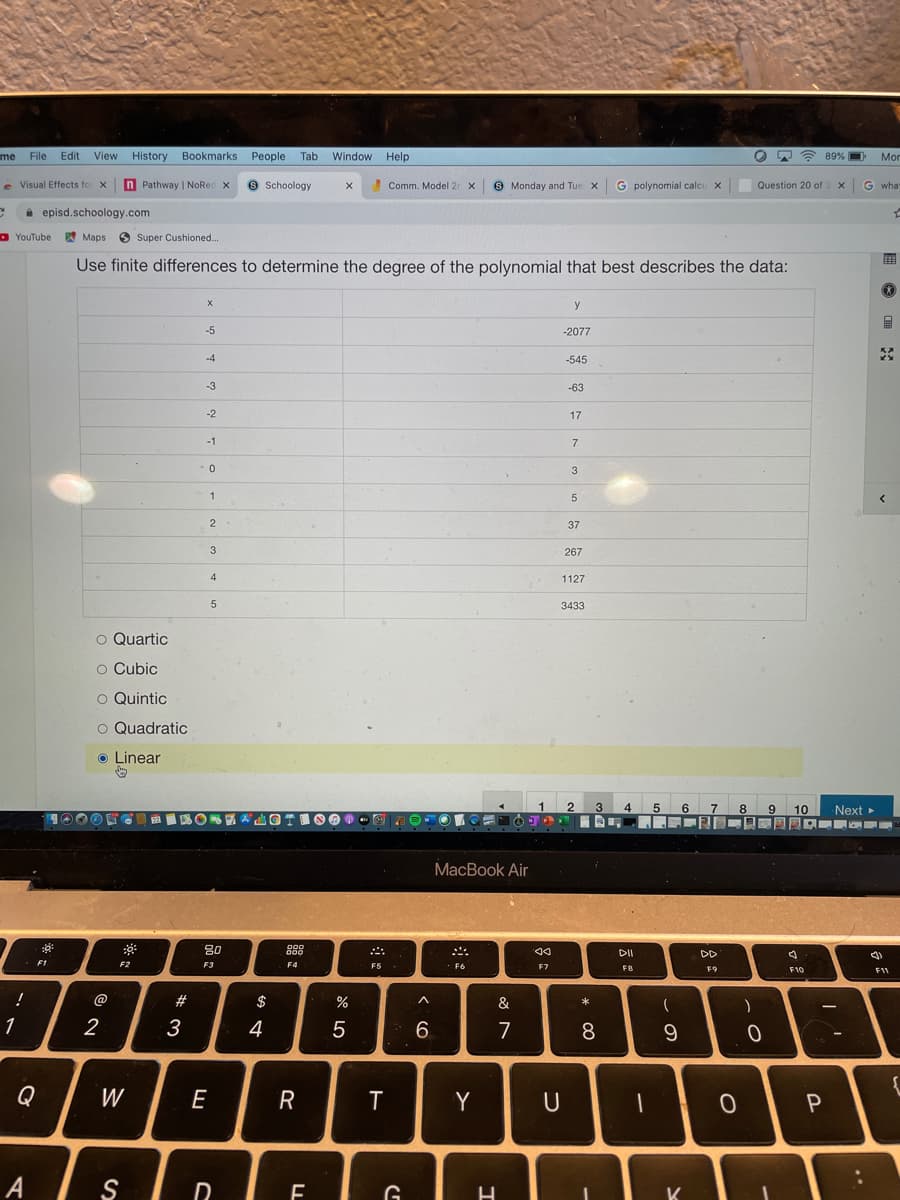 me File Edit
View
History Bookmarks
People
Tab
Window Help
89% O
Mor
e Visual Effects fo x
n Pathway | NoRec x
e Schoology
Comm. Model 2r x
9 Monday and Tue X G polynomial calcu x
Question 20 of 3 x
G what
i episd.schoology.com
D YouTube W Maps
O
Super Cushioned...
Use finite differences to determine the degree of the polynomial that best describes the data:
y
-5
-2077
-4
-545
-3
-63
-2
17
-1
3
1
5
2
37
3
267
4
1127
3433
o Quartic
o Cubic
O Quintic
O Quadratic
o Linear
1
3
4
5.
6
8
9.
9 10
Next
МacВook Air
80
000
DII
DD
F1
F2
F3
F4
F5
F6
F7
F8
F9
F10
F11
@
$
&
*
1
2
3
4
5
6.
7
8
Q
W
E
R
Y
U
A
G
K
* 00

