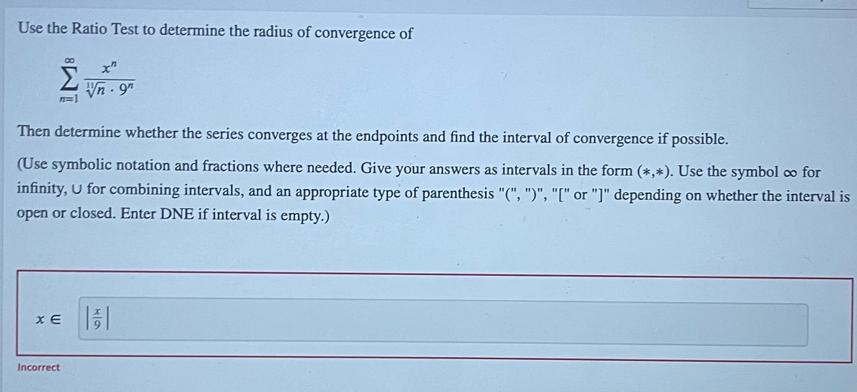 Use the Ratio Test to determine the radius of convergence of
8.
x"
Vn- 97
Then determine whether the series converges at the endpoints and find the interval of convergence if possible.
(Use symbolic notation and fractions where needed. Give your answers as intervals in the form (*,*). Use the symbol co for
infinity, U for combining intervals, and an appropriate type of parenthesis "(", ")", "[" or "]" depending on whether the interval is
open or closed. Enter DNE if interval is empty.)
xE ||증|
Incorrect
