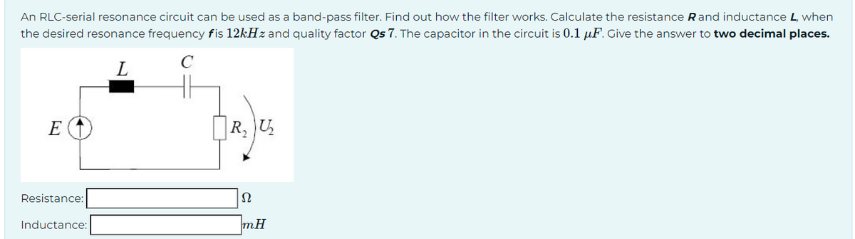 An RLC-serial resonance circuit can be used as a band-pass filter. Find out how the filter works. Calculate the resistance Rand inductance L, when
the desired resonance frequency fis 12kHz and quality factor Qs 7. The capacitor in the circuit is 0.1 μF. Give the answer to two decimal places.
C
L
E (1)
Resistance:
Inductance:
R, U₂
Ω
mH