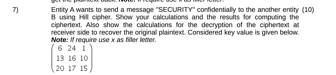 7)
Entity A wants to send a message "SECURITY" confidentially to the another entity (10)
B using Hill cipher. Show your calculations and the results for computing the
ciphertext. Also show the calculations for the decryption of the ciphertext at
receiver side to recover the original plaintext. Considered key value is given below.
Note: If require use x as filler letter.
6 24 1
13 16 10
20 17 15
