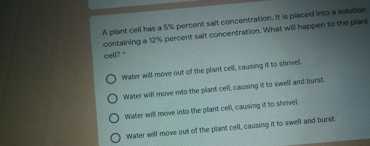 A plant cell has a 5% percent salt concentration. It is placed into a solution
containing a 12% percent salt concentration. What will happen to the plant
cell?*
Water will move out of the plant cell, causing it to shrivel.
Water will move into the plant cell, causing it to swell and burst.
Water will move into the plant cell, causing it to shrivel.
Water will move out of the plant cell, causing it to swell and burst.
