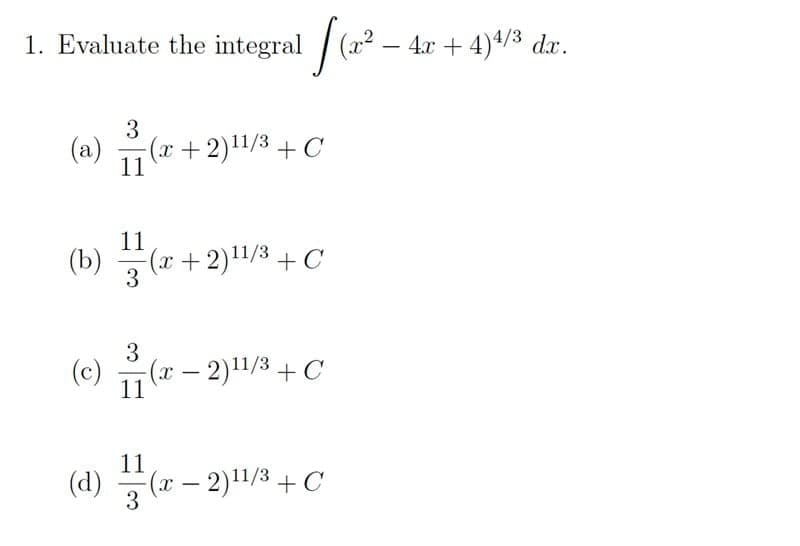 1. Evaluate the integral (a2
4.x + 4)4/3 dx.
-
3
(a) 고(z+ 2)11/3+C
11
11
(b) (r+2)1/3 +C
3
3
(c) 교
-(x- 2)1/3+C
|
11
11
(d) (* – 2)1/3 + C
