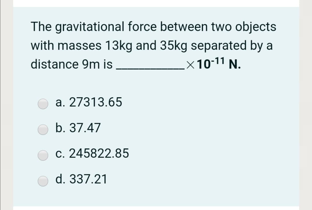 The gravitational force between two objects
with masses 13kg and 35kg separated by a
distance 9m is
.x10-11 N.
a. 27313.65
b. 37.47
c. 245822.85
d. 337.21
