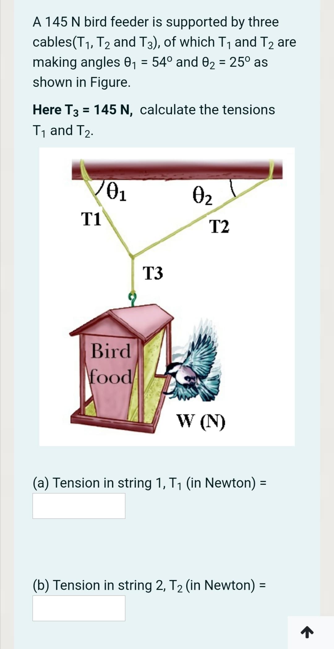 A 145 N bird feeder is supported by three
cables(T1, T2 and T3), of which T, and T2 are
making angles 0, = 54° and 02 = 25° as
shown in Figure.
Here T3 = 145 N, calculate the tensions
T1 and T2.
O2
T1
T2
T3
Bird
food
W (N)
(a) Tension in string 1, T1 (in Newton) =
%3D
(b) Tension in string 2, T2 (in Newton) =
