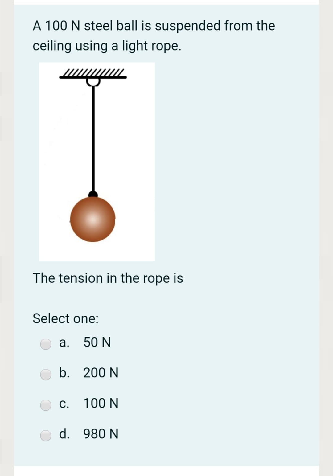 A 100 N steel ball is suspended from the
ceiling using a light rope.
The tension in the rope is
Select one:
a. 50 N
b. 200 N
С. 100 N
d. 980 N
