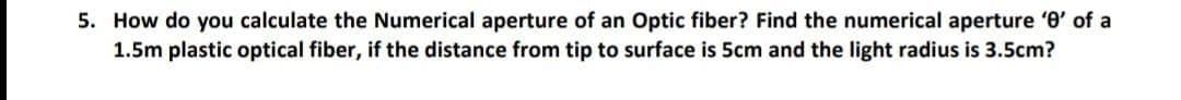 5. How do you calculate the Numerical aperture of an Optic fiber? Find the numerical aperture '0' of a
1.5m plastic optical fiber, if the distance from tip to surface is 5cm and the light radius is 3.5cm?
