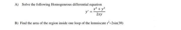 A) Solve the following Homogeneous differential equation
x² + y?
2xy
B) Find the area of the region inside one loop of the lemniscate r=2sin(30)
