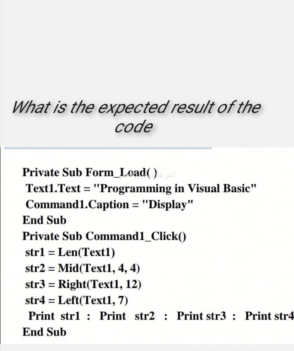 What is the expected result of the
code
Private Sub Form_Load( )ast
Text1.Text = "Programming in Visual Basic"
%3D
Command1.Caption = "Display"
%3D
End Sub
Private Sub Command1_Click()
strl = Len(Text1)
str2 = Mid(Text1, 4, 4)
%3D
str3 = Right(Text1, 12)
str4 = Left(Text1, 7)
Print strl : Print str2 : Print str3 : Print str4
End Sub
