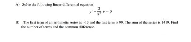 A) Solve the following linear differential equation
2
y'-
B) The first term of an arithmetic series is -13 and the last term is 99. The sum of the series is 1419. Find
the number of terms and the common difference.
