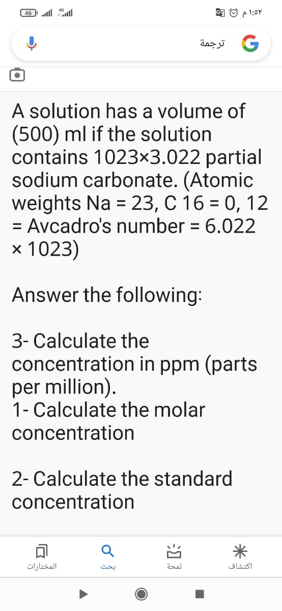 46 alll
3 O ? 1:0Y
و ترجمة
A solution has a volume of
(500) ml if the solution
contains 1023×3.022 partial
sodium carbonate. (Atomic
weights Na = 23, C 16 = 0, 12
= Avcadro's number = 6.022
%D
%3D
x 1023)
Answer the following:
3- Calculate the
concentration in ppm (parts
per million).
1- Calculate the molar
concentration
2- Calculate the standard
concentration
可
المختارات
بحث
اكتشاف
习
