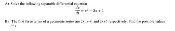 A) Solve the following separable differential cequation
dx
= x - 2x + 1
dt
B) The first three terms of a geometric series are 2x, x-8, and 2x+5 respectively. Find the possible values
of x.
