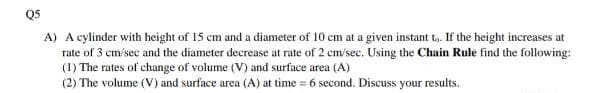 Q5
A) A cylinder with height of 15 cm and a diameter of 10 cm at a given instant t,. If the height increases at
rate of 3 cm/sec and the diameter decrease at rate of 2 cm/sec. Using the Chain Rule find the following:
(1) The rates of change of volume (V) and surface area (A)
(2) The volume (V) and surface area (A) at time = 6 second. Discuss your results.
