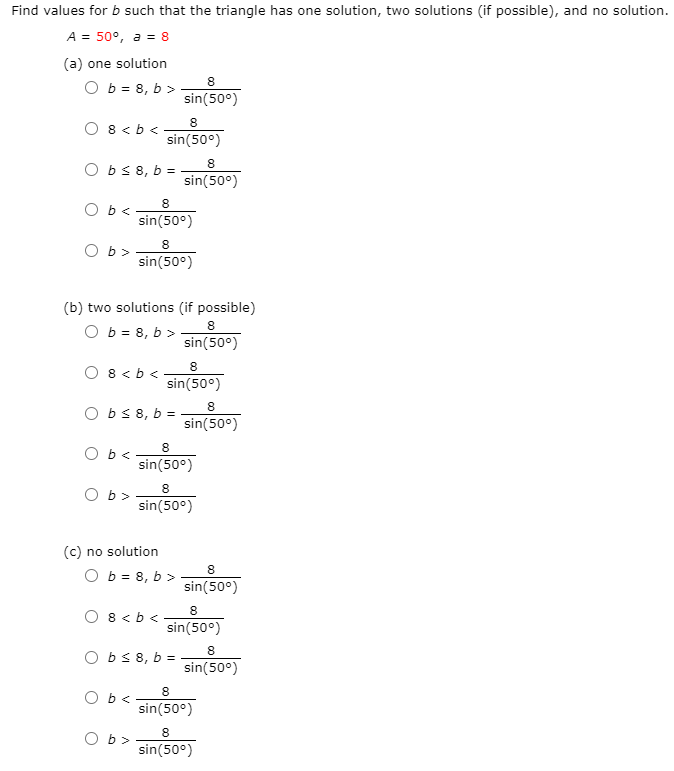 Find values for b such that the triangle has one solution, two solutions (if possible), and no solution.
A = 50°, a = 8
(a) one solution
O b = 8, b >
sin(50°)
O 8 < b <
sin(50°)
8
O bs8, b =
sin(50°)
8
O b<
sin(50°)
8
O b>
sin(50°)
