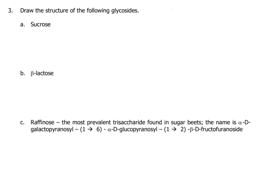 3.
Draw the structure of the following glycosides.
a. Sucrose
b. B-lactose
Raffinose – the most prevalent trisaccharide found in sugar beets; the name is a-D-
galactopyranosyl – (1 → 6) - a-D-glucopyranosyl – (1→ 2) -ß-D-fructofuranoside
