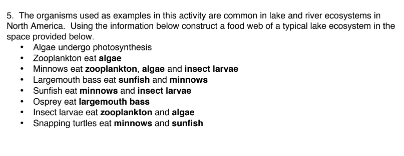 5. The organisms used as examples in this activity are common in lake and river ecosystems in
North America. Using the information below construct a food web of a typical lake ecosystem in the
space provided below.
Algae undergo photosynthesis
Zooplankton eat algae
Minnows eat zooplankton, algae and insect larvae
Largemouth bass eat sunfish and minnows
Sunfish eat minnows and insect larvae
Osprey eat largemouth bass
Insect larvae eat zooplankton and algae
Snapping turtles eat minnows and sunfish

